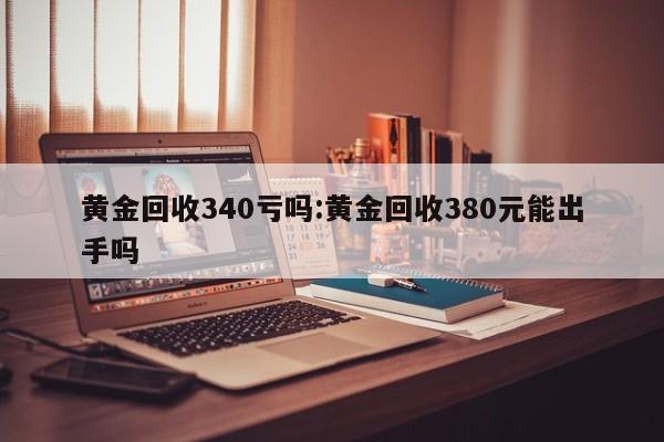 黄金回收340亏吗:黄金回收380元能出手吗