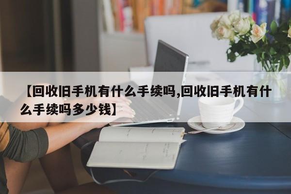 【回收旧手机有什么手续吗,回收旧手机有什么手续吗多少钱】