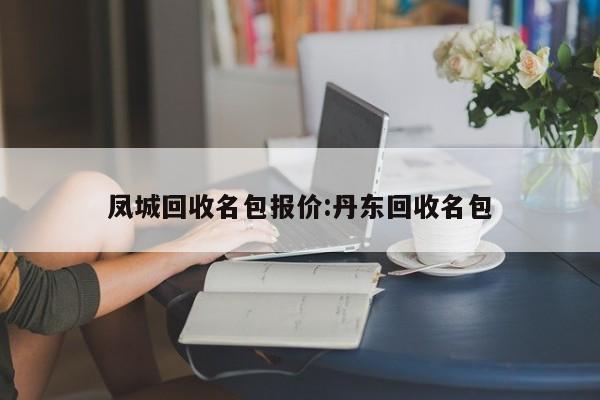 凤城回收名包报价:丹东回收名包