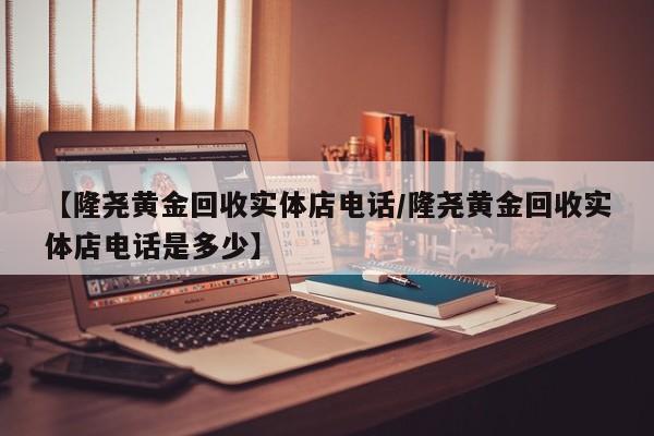 【隆尧黄金回收实体店电话/隆尧黄金回收实体店电话是多少】