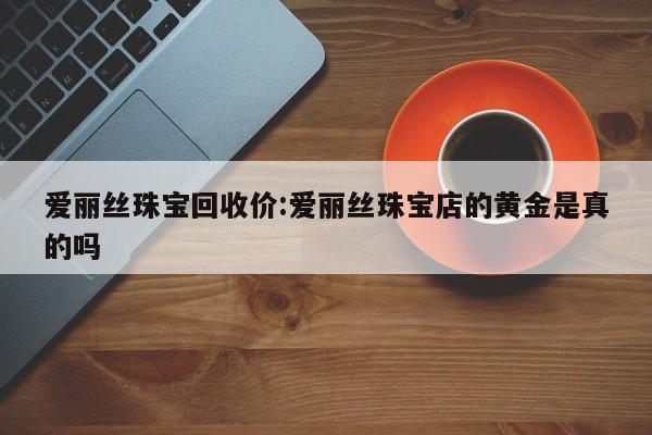 爱丽丝珠宝回收价:爱丽丝珠宝店的黄金是真的吗