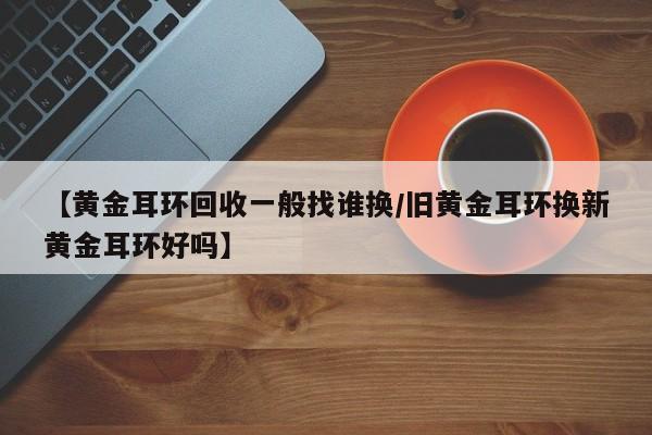 【黄金耳环回收一般找谁换/旧黄金耳环换新黄金耳环好吗】