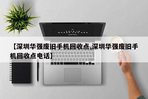 【深圳华强废旧手机回收点,深圳华强废旧手机回收点电话】