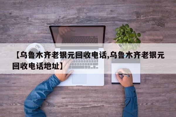 【乌鲁木齐老银元回收电话,乌鲁木齐老银元回收电话地址】
