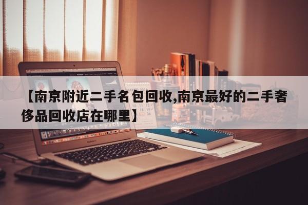 【南京附近二手名包回收,南京最好的二手奢侈品回收店在哪里】