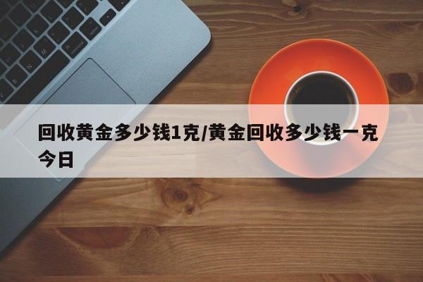 回收黄金多少钱1克/黄金回收多少钱一克 今日