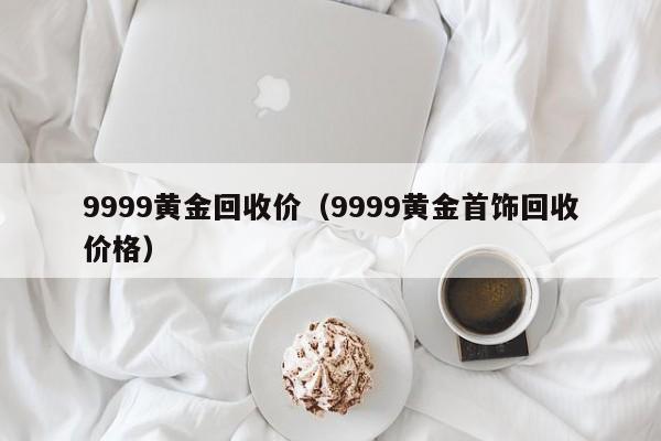 9999黄金回收价(9999黄金首饰回收价格)