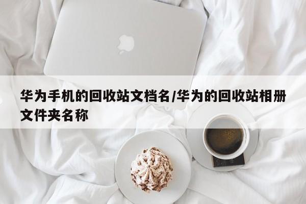 华为手机的回收站文档名/华为的回收站相册文件夹名称