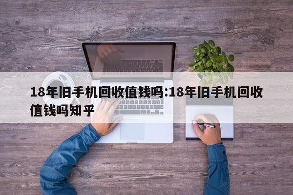 18年旧手机回收值钱吗:18年旧手机回收值钱吗知乎