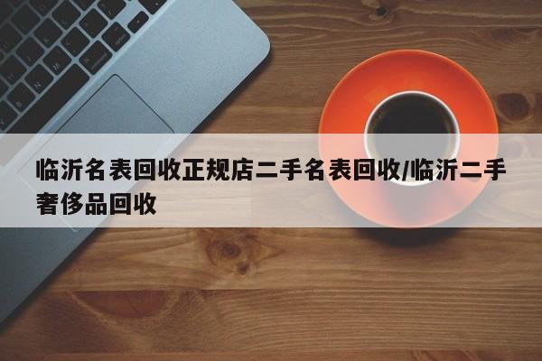 临沂名表回收正规店二手名表回收/临沂二手奢侈品回收