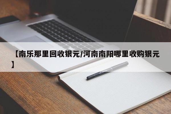 【南乐那里回收银元/河南南阳哪里收购银元】