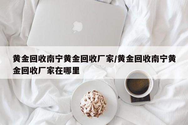 黄金回收南宁黄金回收厂家/黄金回收南宁黄金回收厂家在哪里
