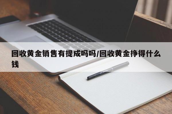 回收黄金销售有提成吗吗/回收黄金挣得什么钱