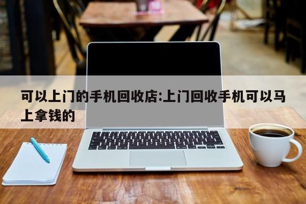 可以上门的手机回收店:上门回收手机可以马上拿钱的