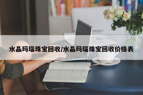水晶玛瑙珠宝回收/水晶玛瑙珠宝回收价格表