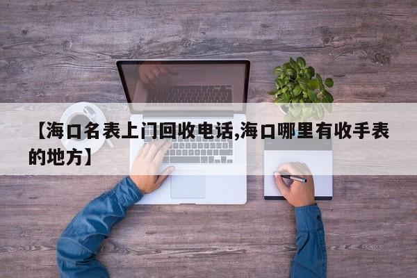 【海口名表上门回收电话,海口哪里有收手表的地方】