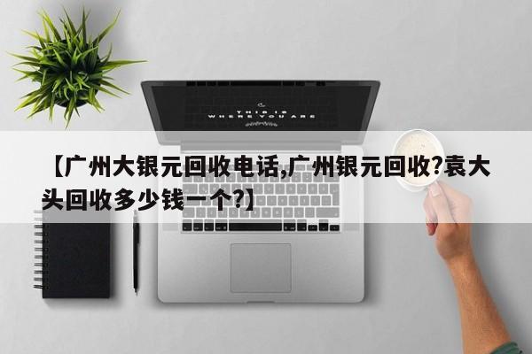 【广州大银元回收电话,广州银元回收?袁大头回收多少钱一个?】