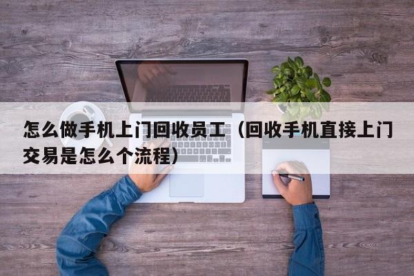 怎么做手机上门回收员工(回收手机直接上门交易是怎么个流程)