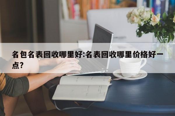 名包名表回收哪里好:名表回收哪里价格好一点?