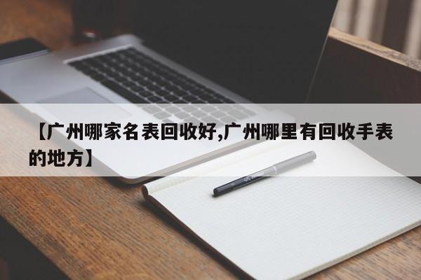 【广州哪家名表回收好,广州哪里有回收手表的地方】