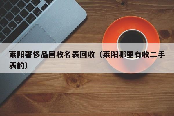 莱阳奢侈品回收名表回收(莱阳哪里有收二手表的)