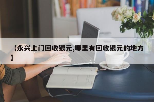 【永兴上门回收银元,哪里有回收银元的地方】
