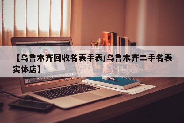 【乌鲁木齐回收名表手表/乌鲁木齐二手名表实体店】
