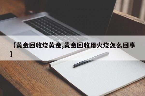 【黄金回收烧黄金,黄金回收用火烧怎么回事】