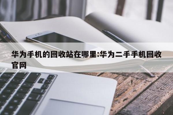 华为手机的回收站在哪里:华为二手手机回收官网