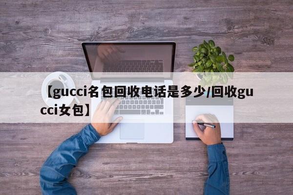 【gucci名包回收电话是多少/回收gucci女包】