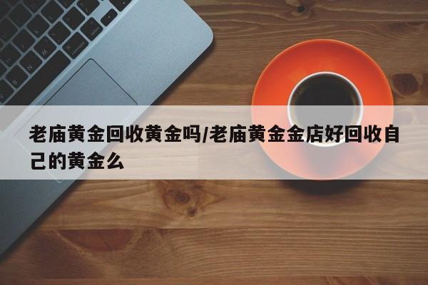 老庙黄金回收黄金吗/老庙黄金金店好回收自己的黄金么