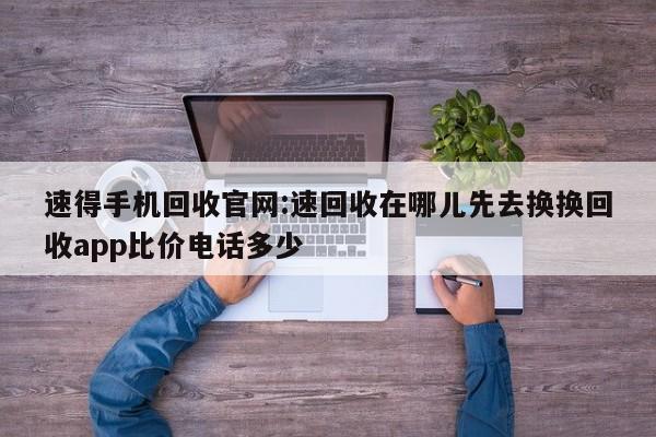 速得手机回收官网:速回收在哪儿先去换换回收app比价电话多少
