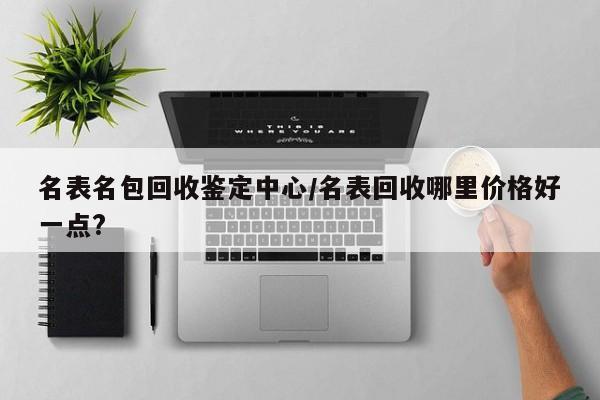 名表名包回收鉴定中心/名表回收哪里价格好一点?
