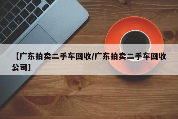 【广东拍卖二手车回收/广东拍卖二手车回收公司】