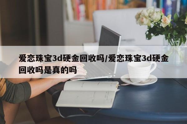 爱恋珠宝3d硬金回收吗/爱恋珠宝3d硬金回收吗是真的吗