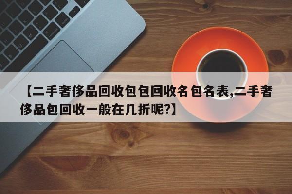 【二手奢侈品回收包包回收名包名表,二手奢侈品包回收一般在几折呢?】