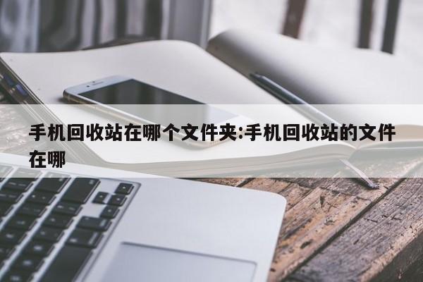 手机回收站在哪个文件夹:手机回收站的文件在哪
