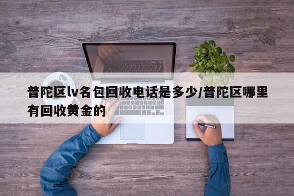 普陀区lv名包回收电话是多少/普陀区哪里有回收黄金的
