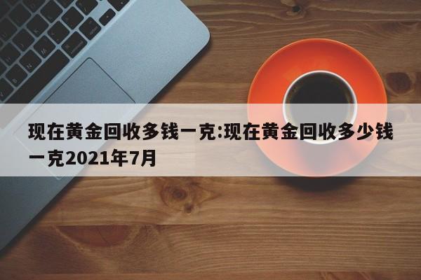 现在黄金回收多钱一克:现在黄金回收多少钱一克2021年7月