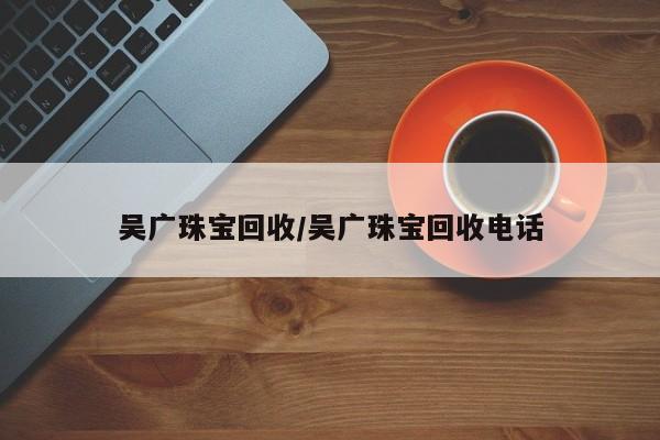 吴广珠宝回收/吴广珠宝回收电话