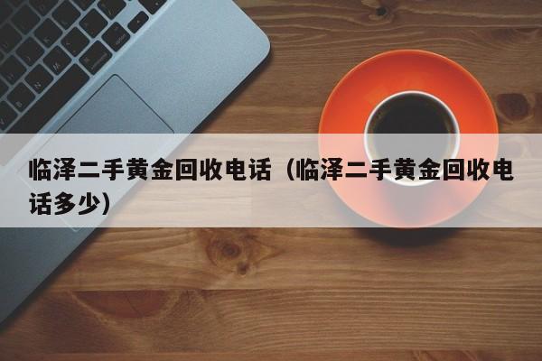 临泽二手黄金回收电话(临泽二手黄金回收电话多少)