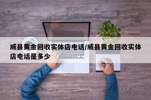 威县黄金回收实体店电话/威县黄金回收实体店电话是多少