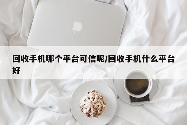 回收手机哪个平台可信呢/回收手机什么平台好