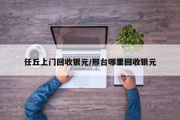 任丘上门回收银元/邢台哪里回收银元