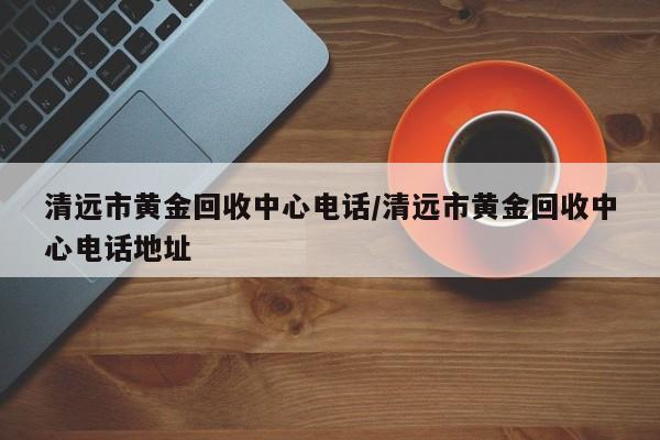 清远市黄金回收中心电话/清远市黄金回收中心电话地址