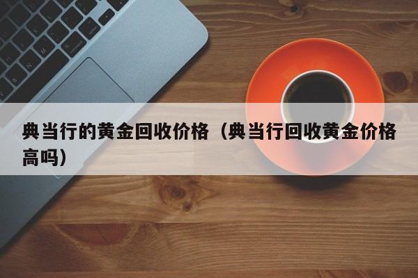典当行的黄金回收价格(典当行回收黄金价格高吗)