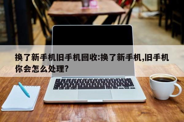 换了新手机旧手机回收:换了新手机,旧手机你会怎么处理?
