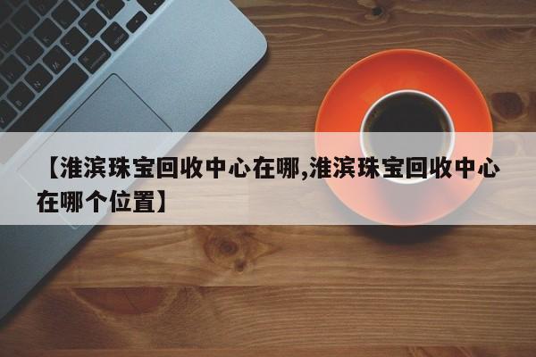 【淮滨珠宝回收中心在哪,淮滨珠宝回收中心在哪个位置】