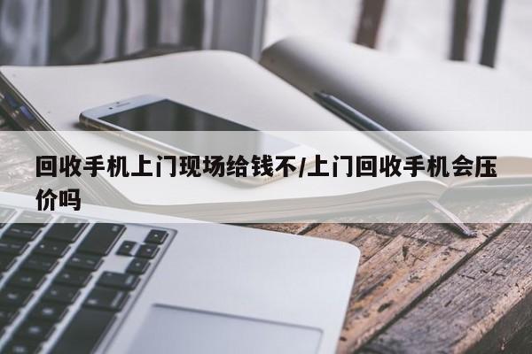 回收手机上门现场给钱不/上门回收手机会压价吗