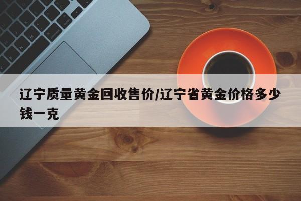 辽宁质量黄金回收售价/辽宁省黄金价格多少钱一克